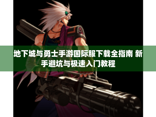 地下城与勇士手游国际服下载全指南 新手避坑与极速入门教程 地下城与勇士手游国际服下载全指南 新手避坑与极速入门教程