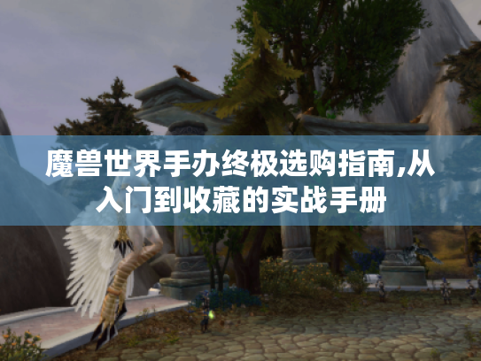 魔兽世界手办终极选购指南,从入门到收藏的实战手册 魔兽世界手办终极选购指南,从入门到收藏的实战手册