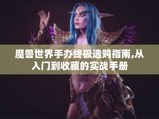 魔兽世界手办终极选购指南,从入门到收藏的实战手册 魔兽世界手办终极选购指南,从入门到收藏的实战手册