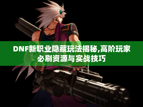 DNF新职业隐藏玩法揭秘,高阶玩家必刷资源与实战技巧 DNF新职业隐藏玩法揭秘,高阶玩家必刷资源与实战技巧