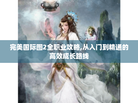 完美国际图2全职业攻略,从入门到精通的高效成长路线 完美国际图2全职业攻略,从入门到精通的高效成长路线