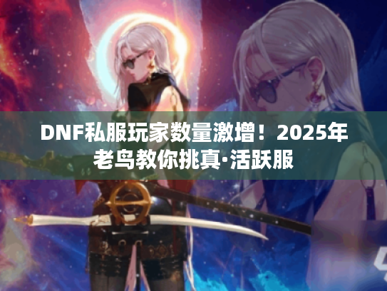 DNF私服玩家数量激增!2025年老鸟教你挑真·活跃服 DNF私服玩家数量激增!2025年老鸟教你挑真·活跃服