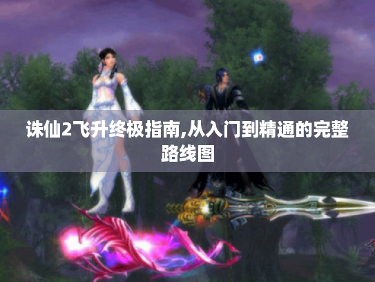 诛仙2飞升终极指南,从入门到精通的完整路线图 诛仙2飞升终极指南,从入门到精通的完整路线图