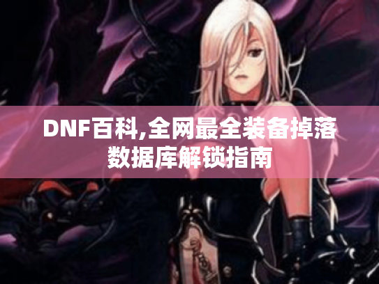 DNF百科,全网最全装备掉落数据库解锁指南 DNF百科,全网最全装备掉落数据库解锁指南