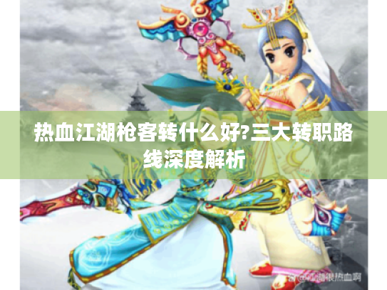 热血江湖枪客转什么好?三大转职路线深度解析 热血江湖枪客转什么好?三大转职路线深度解析