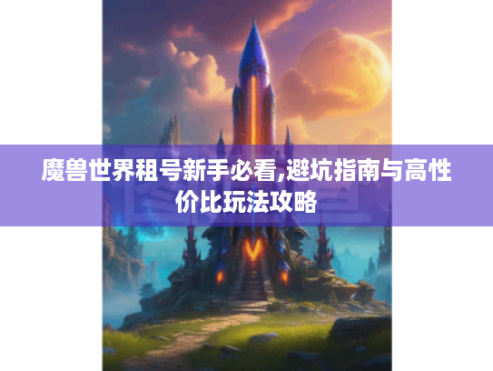 魔兽世界租号新手必看,避坑指南与高性价比玩法攻略 魔兽世界租号新手必看,避坑指南与高性价比玩法攻略