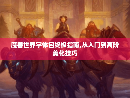 魔兽世界字体包终极指南,从入门到高阶美化技巧 魔兽世界字体包终极指南,从入门到高阶美化技巧