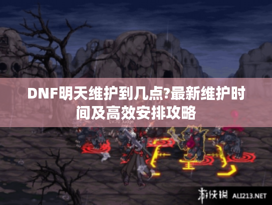 DNF明天维护到几点?最新维护时间及高效安排攻略 DNF明天维护到几点?最新维护时间及高效安排攻略