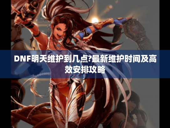 DNF明天维护到几点?最新维护时间及高效安排攻略 DNF明天维护到几点?最新维护时间及高效安排攻略