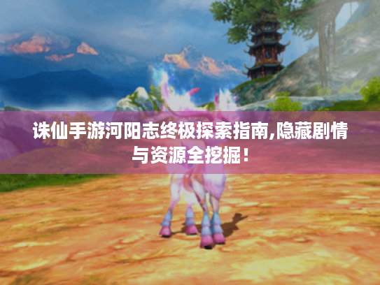诛仙手游河阳志终极探索指南,隐藏剧情与资源全挖掘！