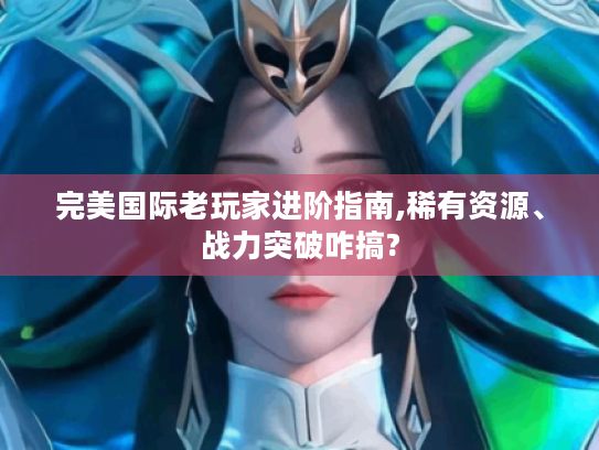 完美国际老玩家进阶指南,稀有资源、战力突破咋搞? 完美国际老玩家进阶指南,稀有资源、战力突破咋搞?