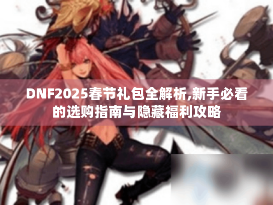DNF2025春节礼包全解析,新手必看的选购指南与隐藏福利攻略 DNF2025春节礼包全解析,新手必看的选购指南与隐藏福利攻略