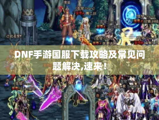 DNF手游国服下载攻略及常见问题解决,速来! DNF手游国服下载攻略及常见问题解决,速来!