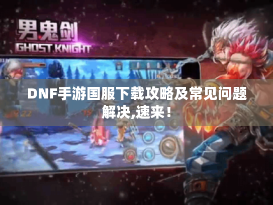 DNF手游国服下载攻略及常见问题解决,速来! DNF手游国服下载攻略及常见问题解决,速来!