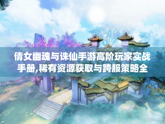 倩女幽魂与诛仙手游高阶玩家实战手册,稀有资源获取与跨服策略全解析 倩女幽魂与诛仙手游高阶玩家实战手册,稀有资源获取与跨服策略全解析