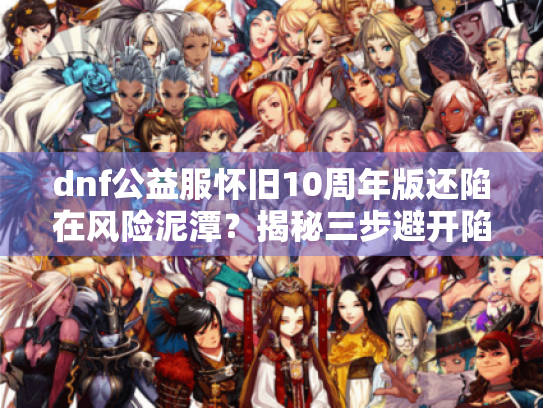 dnf公益服怀旧10周年版还陷在风险泥潭?揭秘三步避开陷阱实战法! dnf公益服怀旧10周年版还陷在风险泥潭?揭秘三步避开陷阱实战法!