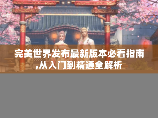 完美世界发布最新版本必看指南,从入门到精通全解析 完美世界发布最新版本必看指南,从入门到精通全解析