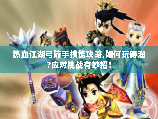 热血江湖弓箭手技能攻略,如何玩得溜?应对挑战有妙招! 热血江湖弓箭手技能攻略,如何玩得溜?应对挑战有妙招!