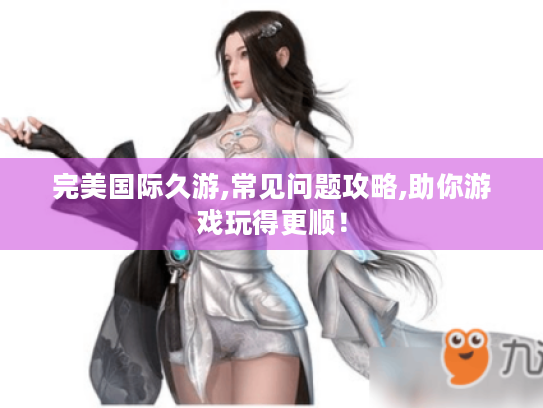 完美国际久游,常见问题攻略,助你游戏玩得更顺! 完美国际久游,常见问题攻略,助你游戏玩得更顺!
