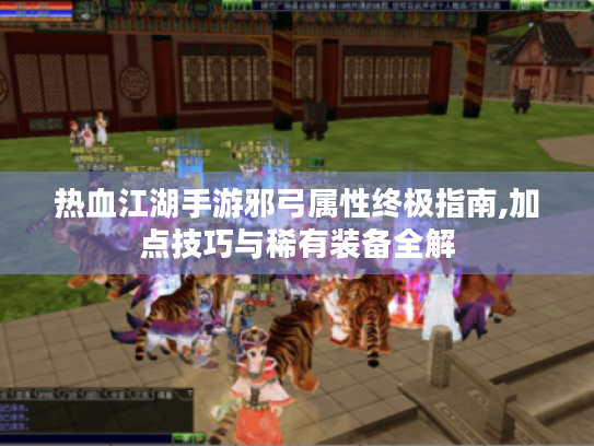 热血江湖手游邪弓属性终极指南,加点技巧与稀有装备全解