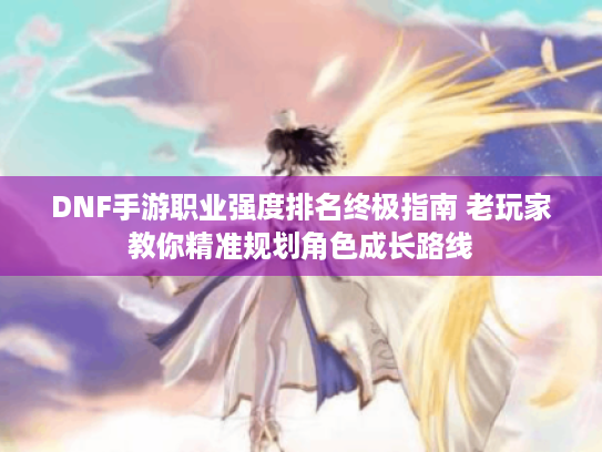 DNF手游职业强度排名终极指南 老玩家教你精准规划角色成长路线 DNF手游职业强度排名终极指南 老玩家教你精准规划角色成长路线