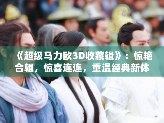 《超级马力欧3D收藏辑》:惊艳合辑,惊喜连连,重温经典新体验 《超级马力欧3D收藏辑》:惊艳合辑,惊喜连连,重温经典新体验