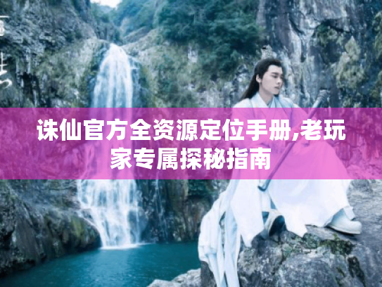 诛仙官方全资源定位手册,老玩家专属探秘指南 诛仙官方全资源定位手册,老玩家专属探秘指南