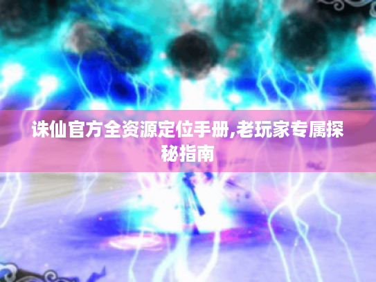诛仙官方全资源定位手册,老玩家专属探秘指南 诛仙官方全资源定位手册,老玩家专属探秘指南