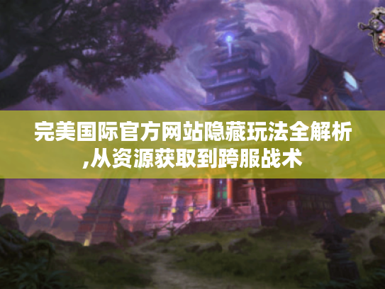 完美国际官方网站隐藏玩法全解析,从资源获取到跨服战术