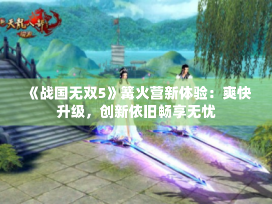 《战国无双5》篝火营新体验:爽快升级,创新依旧畅享无忧 《战国无双5》篝火营新体验:爽快升级,创新依旧畅享无忧