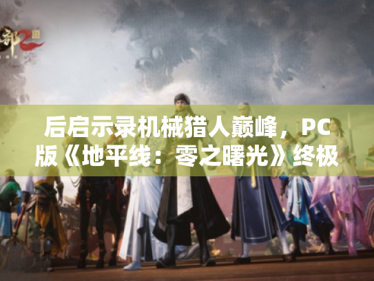 后启示录机械猎人巅峰,PC版《地平线:零之曙光》终极进化 后启示录机械猎人巅峰,PC版《地平线:零之曙光》终极进化