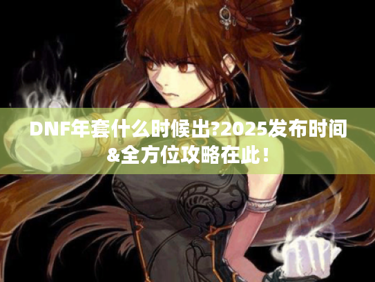 DNF年套什么时候出?2025发布时间&全方位攻略在此！
