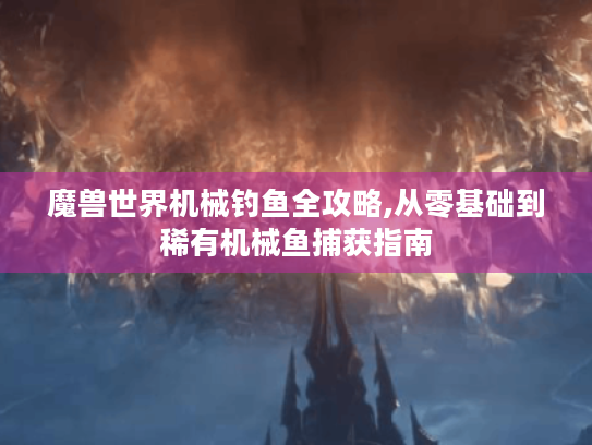 魔兽世界机械钓鱼全攻略,从零基础到稀有机械鱼捕获指南