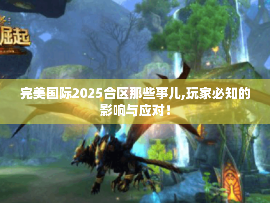 完美国际2025合区那些事儿,玩家必知的影响与应对！
