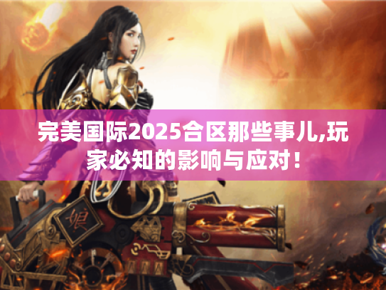 完美国际2025合区那些事儿,玩家必知的影响与应对！
