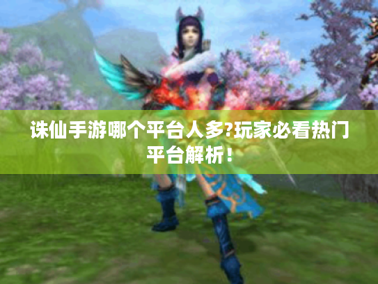 诛仙手游哪个平台人多?玩家必看热门平台解析! 诛仙手游哪个平台人多?玩家必看热门平台解析!