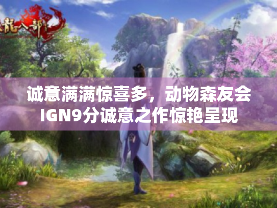 诚意满满惊喜多,动物森友会IGN9分诚意之作惊艳呈现 诚意满满惊喜多,动物森友会IGN9分诚意之作惊艳呈现