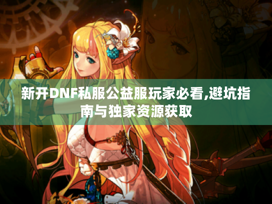 新开DNF私服公益服玩家必看,避坑指南与独家资源获取
