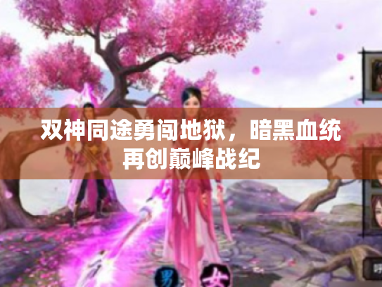 双神同途勇闯地狱,暗黑血统再创巅峰战纪 双神同途勇闯地狱,暗黑血统再创巅峰战纪