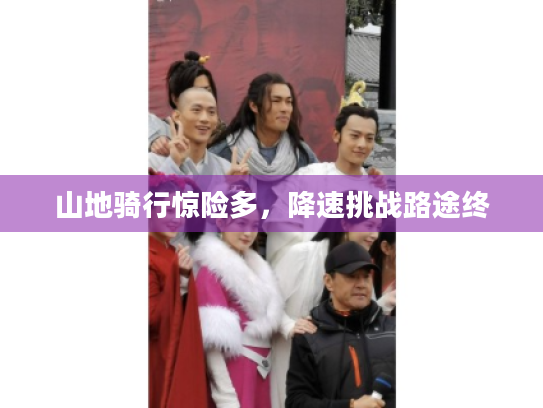 山地骑行惊险多,降速挑战路途终 山地骑行惊险多,降速挑战路途终