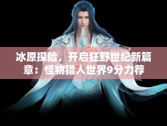 冰原探险,开启狂野世纪新篇章:怪物猎人世界9分力荐 冰原探险,开启狂野世纪新篇章:怪物猎人世界9分力荐