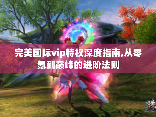 完美国际vip特权深度指南,从零氪到巅峰的进阶法则 完美国际vip特权深度指南,从零氪到巅峰的进阶法则
