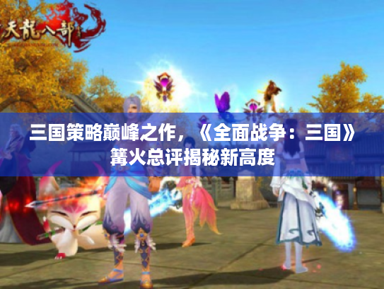 三国策略巅峰之作，《全面战争：三国》篝火总评揭秘新高度