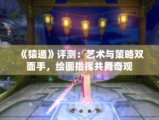 《猿遁》评测:艺术与策略双面手,绘画指挥共舞奇观 《猿遁》评测:艺术与策略双面手,绘画指挥共舞奇观