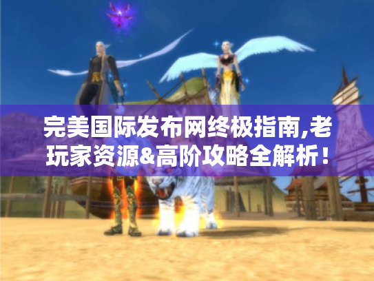 完美国际发布网终极指南,老玩家资源&高阶攻略全解析! 完美国际发布网终极指南,老玩家资源&高阶攻略全解析!