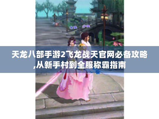 天龙八部手游2飞龙战天官网必备攻略,从新手村到全服称霸指南 天龙八部手游2飞龙战天官网必备攻略,从新手村到全服称霸指南