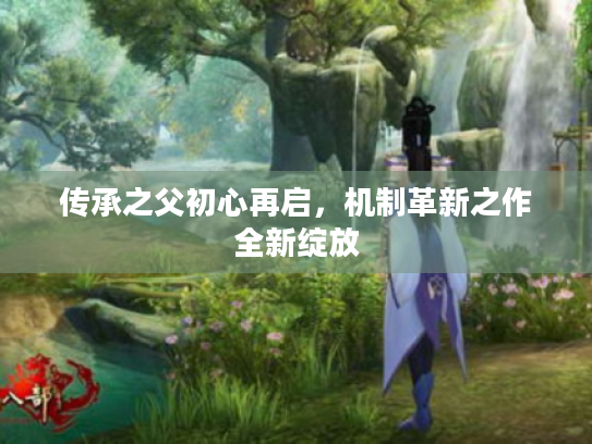 传承之父初心再启,机制革新之作全新绽放 传承之父初心再启,机制革新之作全新绽放