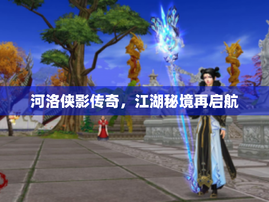 河洛侠影传奇,江湖秘境再启航 河洛侠影传奇,江湖秘境再启航