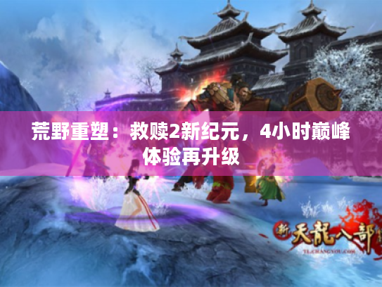 荒野重塑:救赎2新纪元,4小时巅峰体验再升级 荒野重塑:救赎2新纪元,4小时巅峰体验再升级