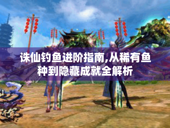 诛仙钓鱼进阶指南,从稀有鱼种到隐藏成就全解析 诛仙钓鱼进阶指南,从稀有鱼种到隐藏成就全解析